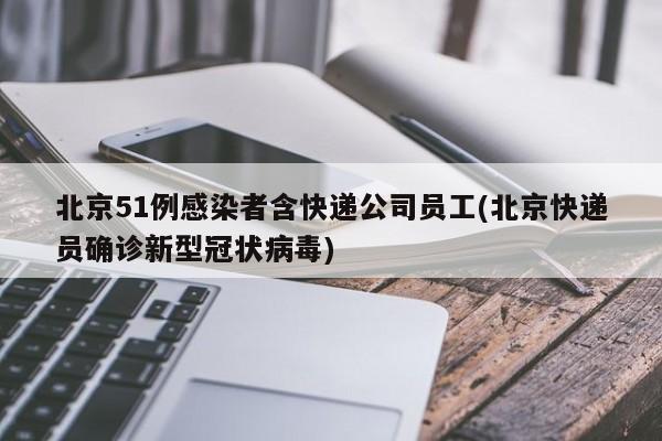 北京51例感染者含快递公司员工(北京快递员确诊新型冠状病毒)