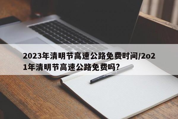 2023年清明节高速公路免费时间/2o21年清明节高速公路免费吗?