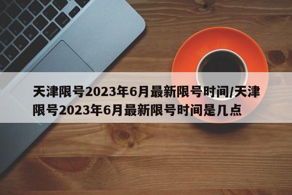 天津限号2023年6月最新限号时间/天津限号2023年6月最新限号时间是几点