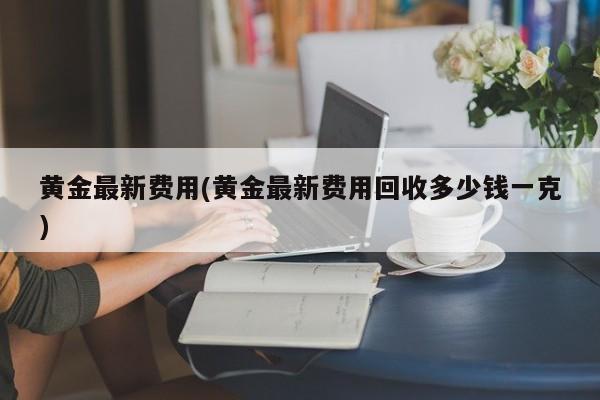 黄金最新费用(黄金最新费用回收多少钱一克)