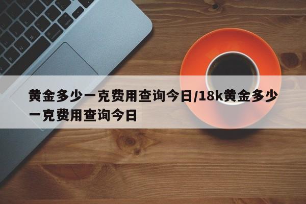 黄金多少一克费用查询今日/18k黄金多少一克费用查询今日