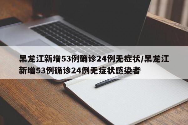 黑龙江新增53例确诊24例无症状/黑龙江新增53例确诊24例无症状感染者